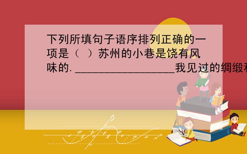 下列所填句子语序排列正确的一项是（ ）苏州的小巷是饶有风味的._________________我见过的绸缎和漳绒,像蓝天上嵌着彩云.①在庭院深处,这里那里传出织机的响声,那沙沙的是织绸缎,那吱呀嘁