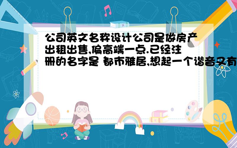 公司英文名称设计公司是做房产出租出售,偏高端一点.已经注册的名字是 都市雅居,想起一个谐音又有向上含义还好记的英文名字.诚意求!本来想了一个 DO-SEE 但是总感觉怪怪的~