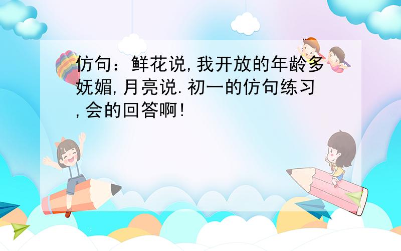 仿句：鲜花说,我开放的年龄多妩媚,月亮说.初一的仿句练习,会的回答啊!