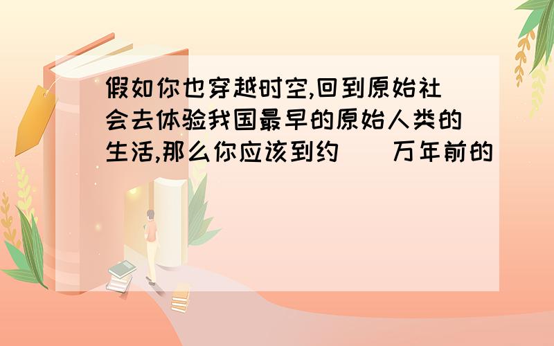 假如你也穿越时空,回到原始社会去体验我国最早的原始人类的生活,那么你应该到约（）万年前的（ ）省（）县.他们生活在（）流域.说他们是人,根据是会（）.填空