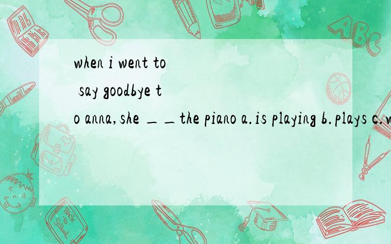 when i went to say goodbye to anna,she __the piano a.is playing b.plays c.was playing d.playedwhat college are you ___?a.in b.to c.for d.on