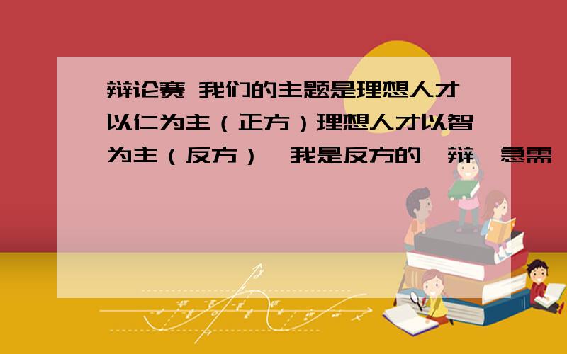 辩论赛 我们的主题是理想人才以仁为主（正方）理想人才以智为主（反方）,我是反方的一辩,急需一份陈词