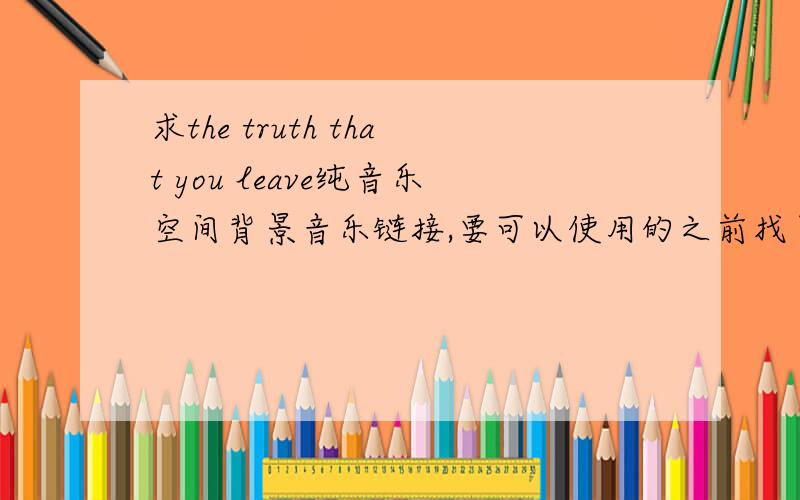 求the truth that you leave纯音乐空间背景音乐链接,要可以使用的之前找了好多个,虽然可以添加,但是没有办法播放啊