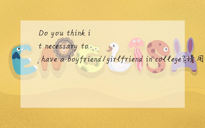 Do you think it necessary to have a boyfriend/girlfriend in college?请用英语回答,两百字左右!这是一个topic,请用论述的形式