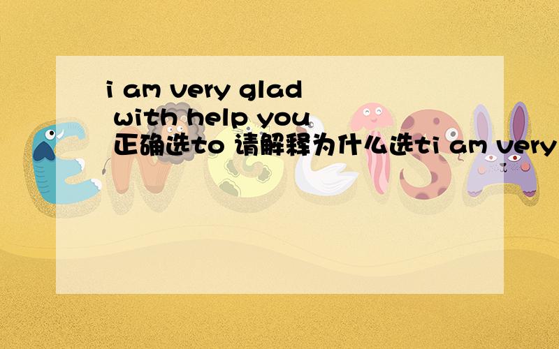 i am very glad with help you 正确选to 请解释为什么选ti am very glad with help you 正确选to 请解释为什么选to?