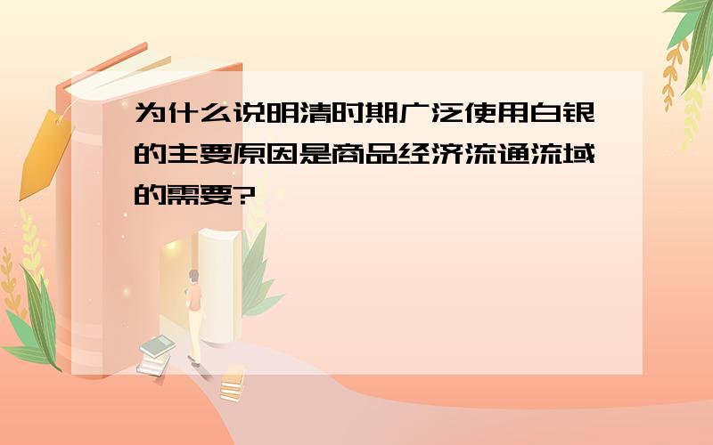 为什么说明清时期广泛使用白银的主要原因是商品经济流通流域的需要?