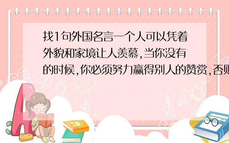 找1句外国名言一个人可以凭着外貌和家境让人羡慕,当你没有的时候,你必须努力赢得别人的赞赏,否则你将永远被人看不起!大概是这样的 谁能正确完整点