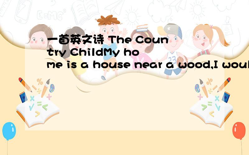 一首英文诗 The Country ChildMy home is a house near a wood,I would live in a street if I c____!The village is so quiet,oh,dear!I do wish that someone lived n_____.Please let me live in a town,to see all the traffic going d____.Avenues,roads and