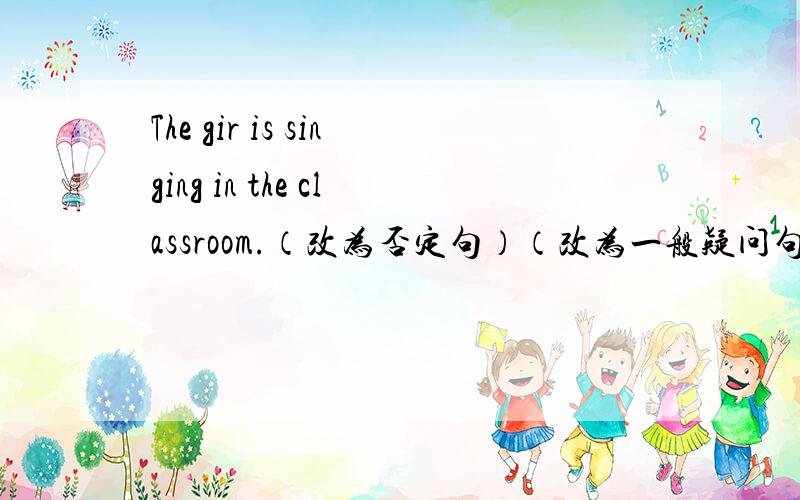 The gir is singing in the classroom.（改为否定句）（改为一般疑问句,并做肯定回答）