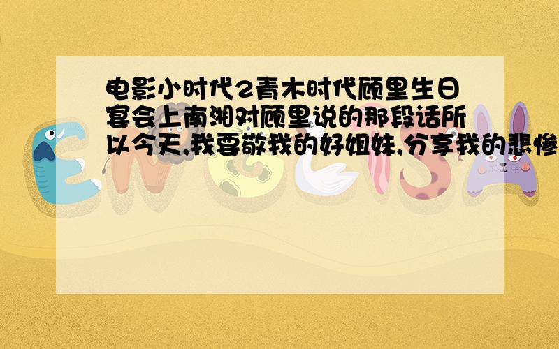 电影小时代2青木时代顾里生日宴会上南湘对顾里说的那段话所以今天,我要敬我的好姐妹,分享我的悲惨人生.我也发自内心的祝愿她,从今天开始,和我的人生一样,开始发烂,发臭.我记得后半部