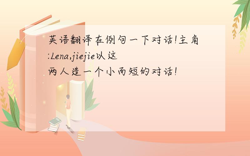 英语翻译在例句一下对话!主角:Lena,jiejie以这两人造一个小而短的对话!