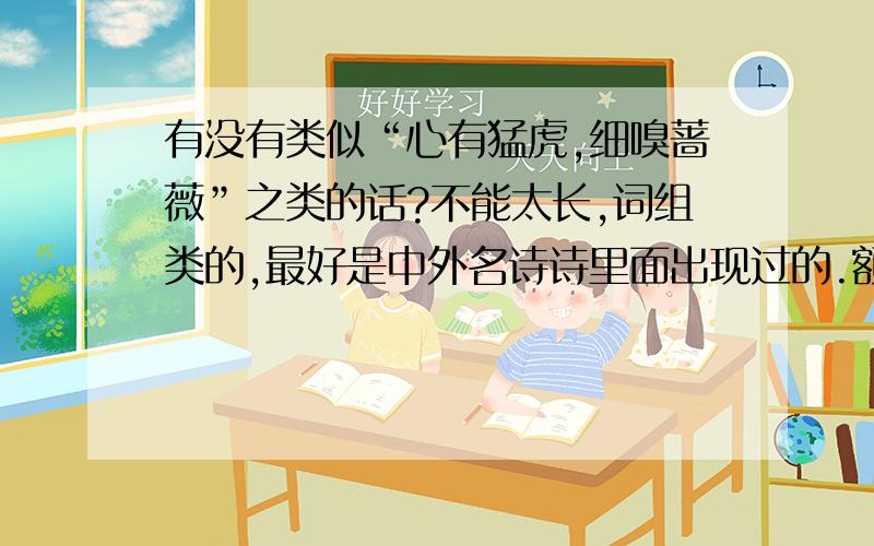 有没有类似“心有猛虎,细嗅蔷薇”之类的话?不能太长,词组类的,最好是中外名诗诗里面出现过的.额,不用太过通俗化了.立意深刻,优雅一点.