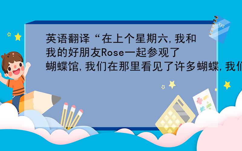 英语翻译“在上个星期六,我和我的好朋友Rose一起参观了蝴蝶馆,我们在那里看见了许多蝴蝶,我们还给蝴蝶拍了照.然后我们听了有关蝴蝶的故事,还了解了许多有关蝴蝶的知识.让我们大开眼界