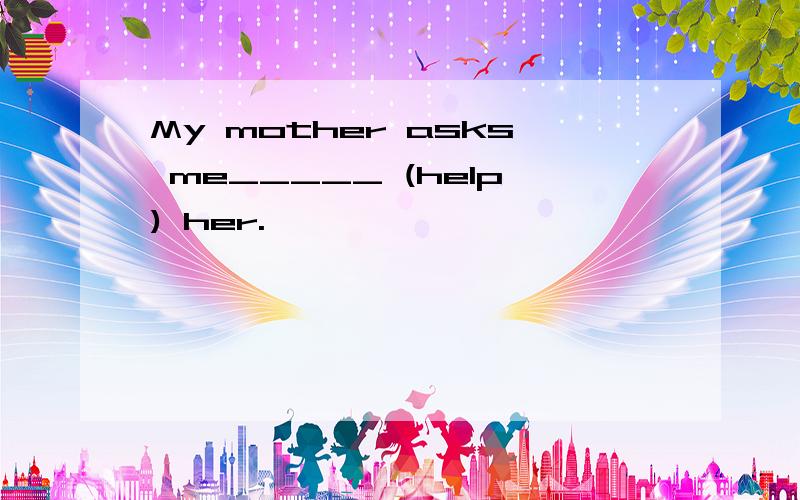 My mother asks me_____ (help) her.