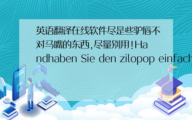 英语翻译在线软件尽是些驴唇不对马嘴的东西,尽量别用!Handhaben Sie den zilopop einfach wie einen Lustscher Schon nach 1 bis 2 Minuten hat der spezielle Edelstahl alle Geruche in lhrem Mumdravm besitigt.Dabei verbravcht sich der z