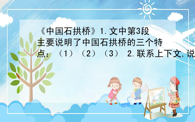 《中国石拱桥》1.文中第3段主要说明了中国石拱桥的三个特点：（1）（2）（3） 2.联系上下文,说说下列检点词语的表达作用.（1）大拱的两肩上,各有两个小拱...（3）其中最著名的刚推河北