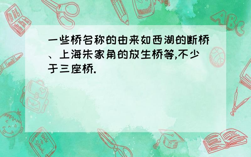 一些桥名称的由来如西湖的断桥、上海朱家角的放生桥等,不少于三座桥.