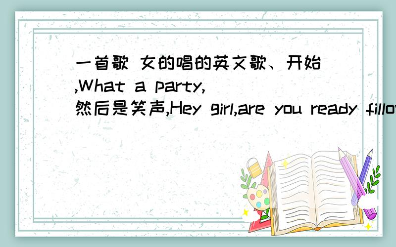 一首歌 女的唱的英文歌、开始,What a party,然后是笑声,Hey girl,are you ready fillow me dance?又是笑声,Come on.节奏感不错,舞曲     哪位大神知道啊?