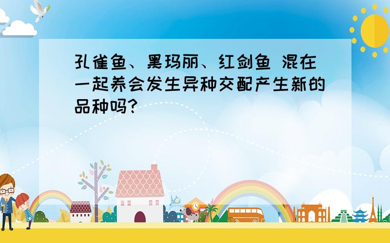 孔雀鱼、黑玛丽、红剑鱼 混在一起养会发生异种交配产生新的品种吗?