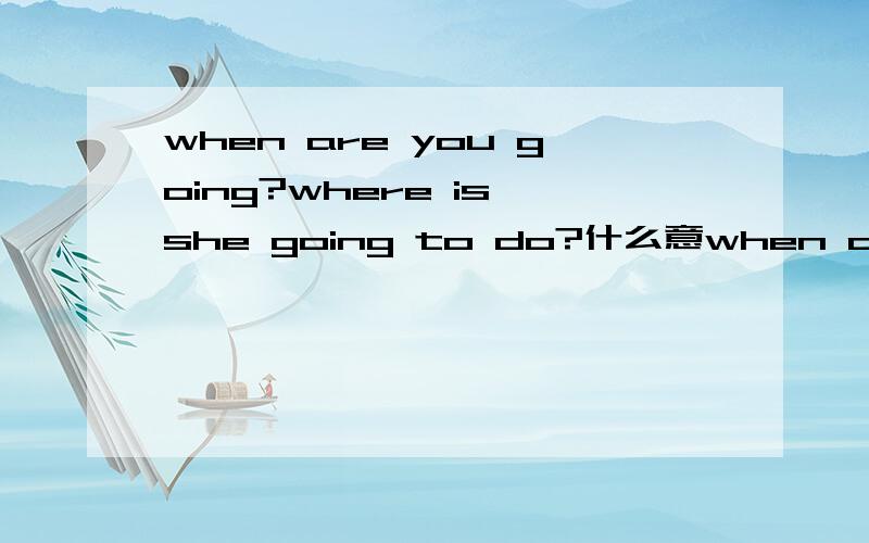 when are you going?where is she going to do?什么意when are you going?where is she going to do?