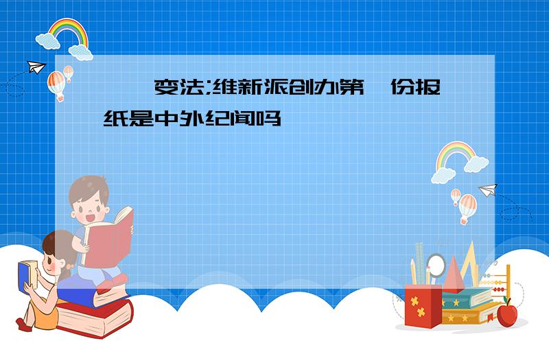 戊戌变法;维新派创办第一份报纸是中外纪闻吗