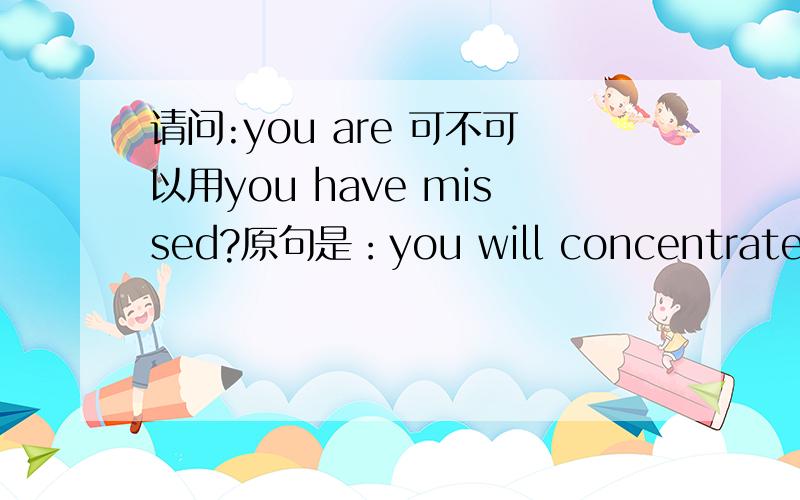 请问:you are 可不可以用you have missed?原句是：you will concentrate on what you have now rather than what you are missing?我认为是……you have missed?翻译为你所失去的.