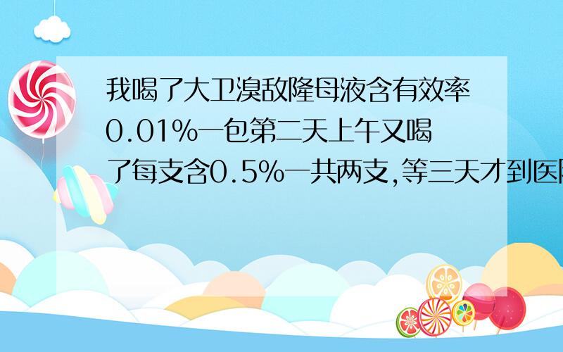 我喝了大卫溴敌隆母液含有效率0.01%一包第二天上午又喝了每支含0.5%一共两支,等三天才到医院来,我连喝了两次,一次喝了含0,01%的一包,第二天又喝了分别含0,5%克的两支,第三天下午才到医院