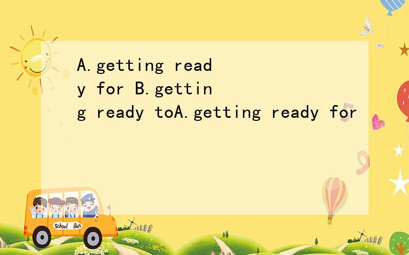 A.getting ready for B.getting ready toA.getting ready for         B.getting ready to                C.to get ready for                   D.to get ready to