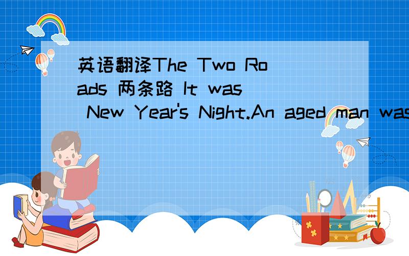 英语翻译The Two Roads 两条路 It was New Year's Night.An aged man was standing at a window.He raised his mournful eyes towards the deep blue sky,where the stars were floating like white lilies on the surface of a clear calm lake.Then he cast th