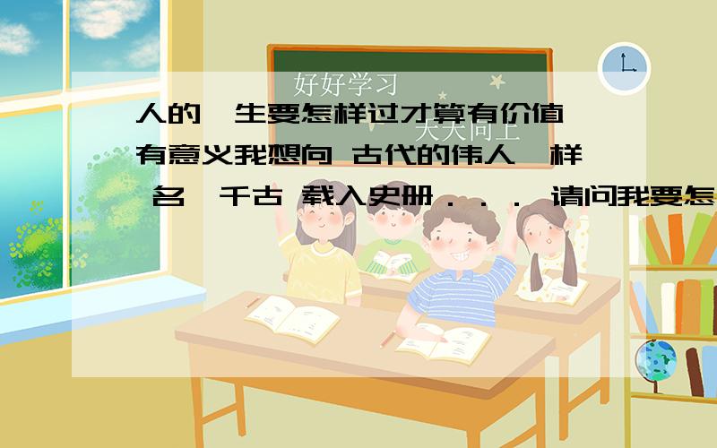 人的一生要怎样过才算有价值 有意义我想向 古代的伟人一样 名陲千古 载入史册．．． 请问我要怎么做．