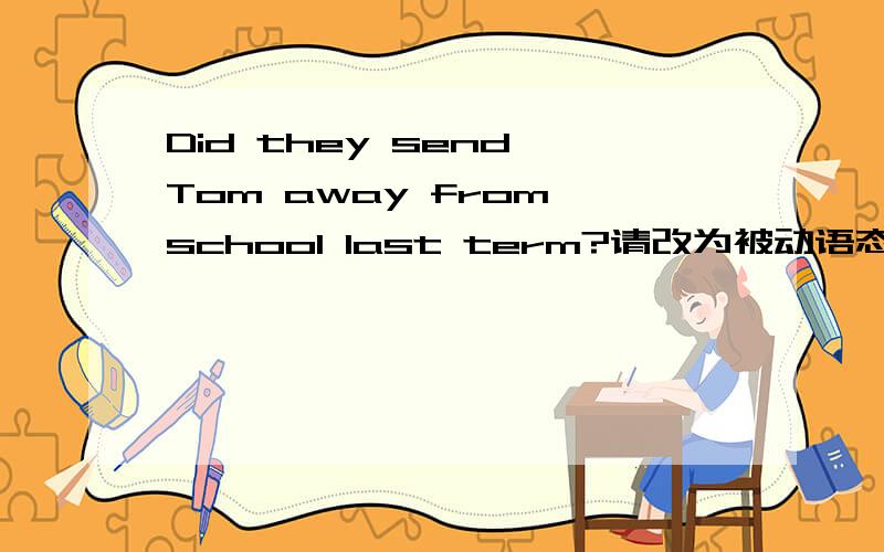 Did they send Tom away from school last term?请改为被动语态,并翻译句意.