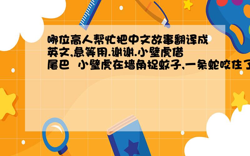 哪位高人帮忙把中文故事翻译成英文,急等用.谢谢.小壁虎借尾巴  小壁虎在墙角捉蚊子,一条蛇咬住了它的尾巴.小壁虎一挣,挣断尾巴逃走了.  没有尾巴多难看啊!小壁虎想去借一条尾巴.   小壁