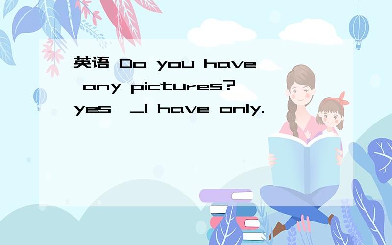 英语 Do you have any pictures?yes,_I have only.