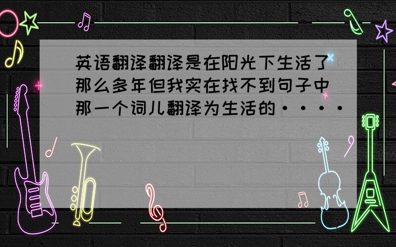 英语翻译翻译是在阳光下生活了那么多年但我实在找不到句子中那一个词儿翻译为生活的····