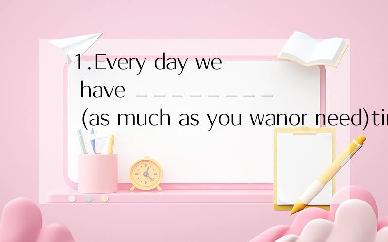 1.Every day we have ________ (as much as you wanor need)time to read English.2.These clips are very p________.Wowld you like to try them on?3.These in this shop are very ________ (having a highprice).We seldom come here.4.Is there much ________ (钱)