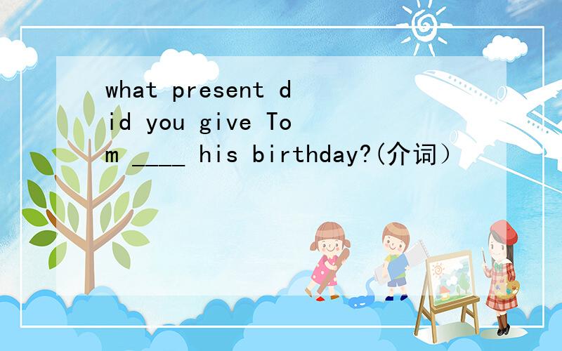 what present did you give Tom ____ his birthday?(介词）