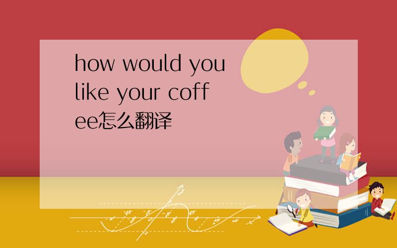 how would you like your coffee怎么翻译