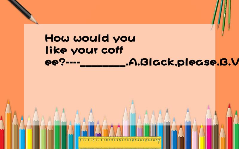 How would you like your coffee?----________.A.Black,please.B.Very muchC.It tastes good.D.No,thanks顺便帮我翻译一下吧