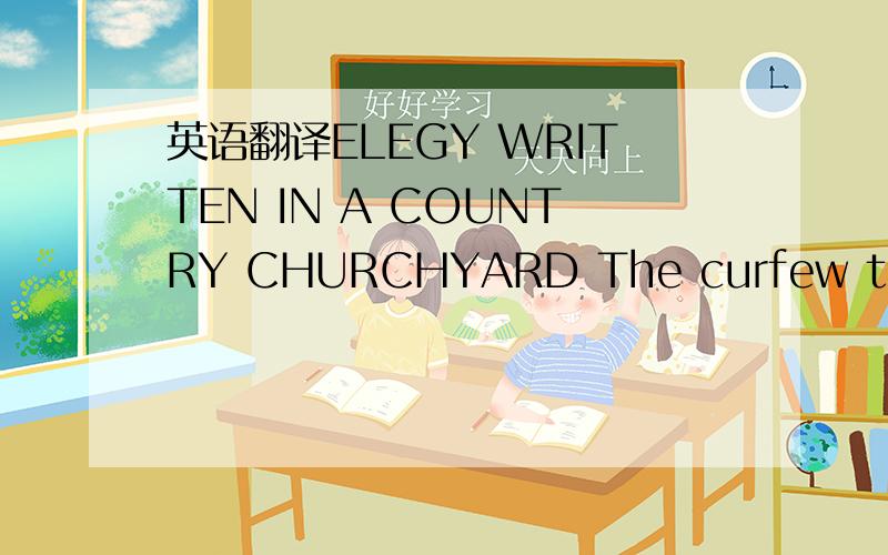 英语翻译ELEGY WRITTEN IN A COUNTRY CHURCHYARD The curfew tolls the knell of parting day; The lowing herd wind slowly o'er the lea; The ploughman homeward plods his weary way,And leaves the world to darkness and to me.Now fades the glimmering land