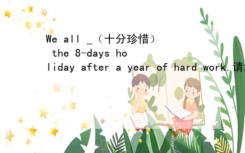 We all _（十分珍惜） the 8-days holiday after a year of hard work.请填入一个符合句子意思，中文解释的单词。只可以是一个单词。