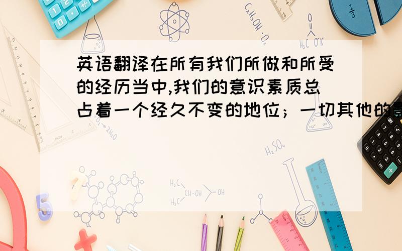 英语翻译在所有我们所做和所受的经历当中,我们的意识素质总占着一个经久不变的地位；一切其他的影响都依赖机遇,机遇都是过眼烟云,稍影即现,且变动不已的；唯独个性在我们生命的第一