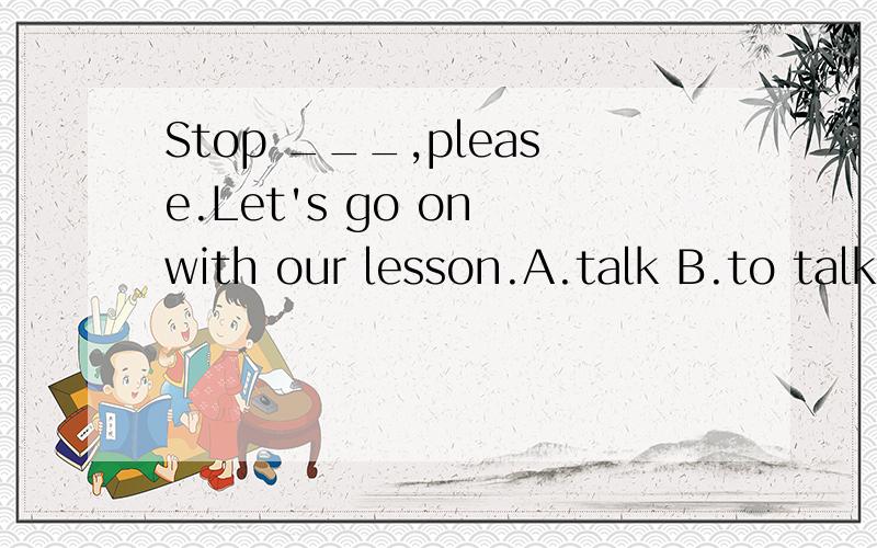 Stop ___,please.Let's go on with our lesson.A.talk B.to talk C.talking D.talked