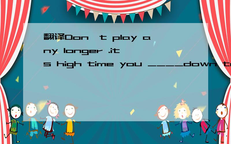 翻译Don't play any longer .it's high time you ____down to your study .