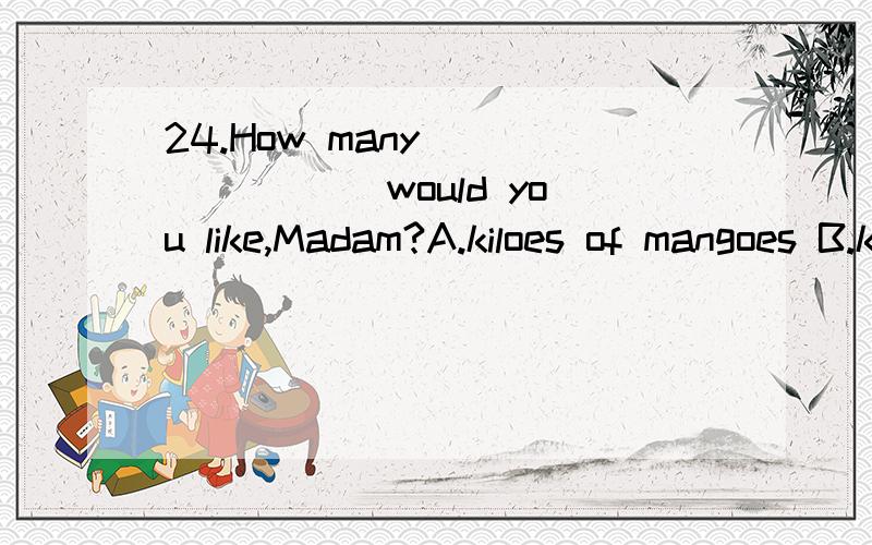 24.How many________ would you like,Madam?A.kiloes of mangoes B.kilos of apple C.kilos of meats D.kilos of beef