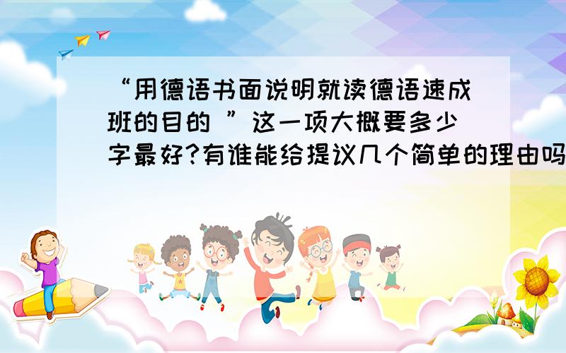 “用德语书面说明就读德语速成班的目的 ”这一项大概要多少字最好?有谁能给提议几个简单的理由吗?我想申请的是纯语言签证~拒签率听说很高~所以快急死了.关于字数~有谁能给个稍微具体