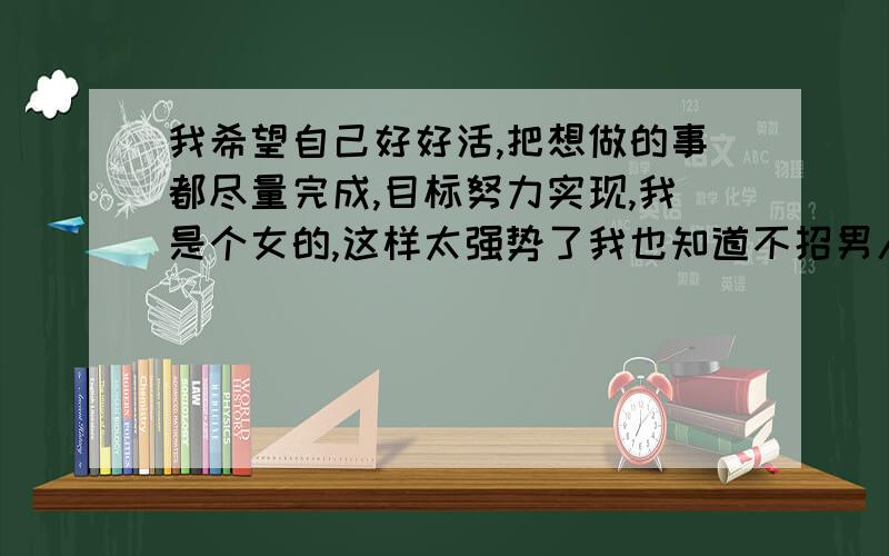 我希望自己好好活,把想做的事都尽量完成,目标努力实现,我是个女的,这样太强势了我也知道不招男人喜欢,可是我觉得自己活着干嘛非得招别人喜欢?我自己觉得没白活一生就行了,我不想浪费