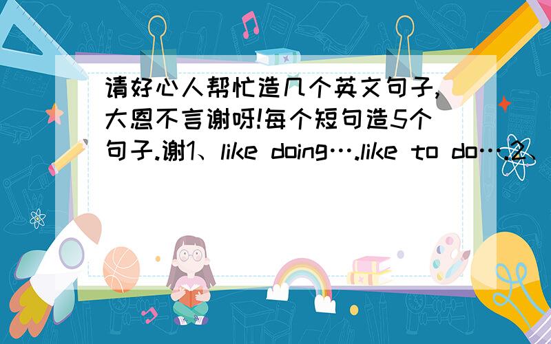 请好心人帮忙造几个英文句子,大恩不言谢呀!每个短句造5个句子.谢1、like doing….like to do….2、stop doing….3、love to do….Love doing….4、remember to do….5、not…any more6、would like to do… would like sb to