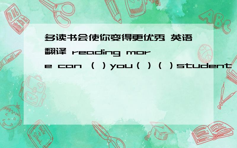 多读书会使你变得更优秀 英语翻译 reading more can （）you（）（）student