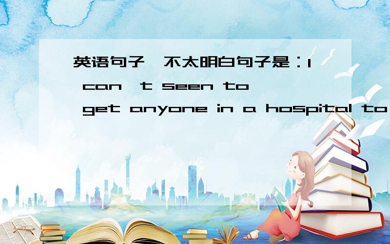 英语句子,不太明白句子是：I can't seen to get anyone in a hospital to listen to my complaints.这句话大意我明白：是说在医院里找不到一个人听她的抱怨.但是句子开头的“I can't seen 是“看起来不……”