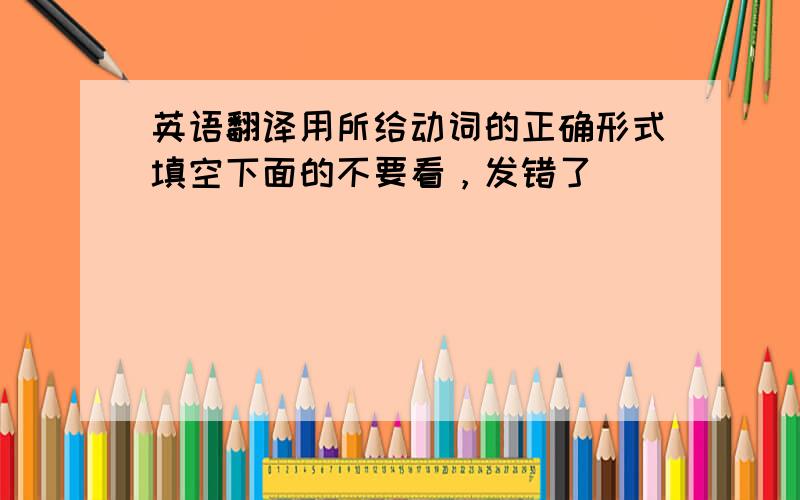 英语翻译用所给动词的正确形式填空下面的不要看，发错了